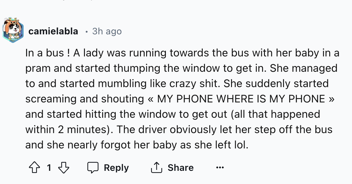 number - . camielabla 3h ago In a bus! A lady was running towards the bus with her baby in a pram and started thumping the window to get in. She managed to and started mumbling crazy shit. She suddenly started screaming and shouting My Phone Where Is My P